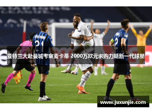 亚特兰大赴曼城考察麦卡蒂 2000万欧元求购力挺新一代球星