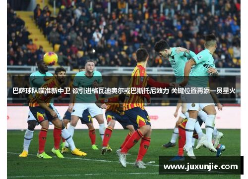 巴萨球队瞄准新中卫 欲引进格瓦迪奥尔或巴斯托尼效力 关键位置再添一员星火